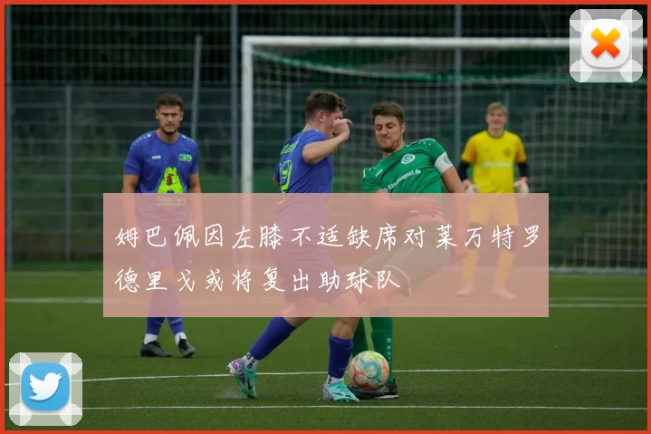 姆巴佩因左膝不适缺席对莱万特罗德里戈或将复出助球队