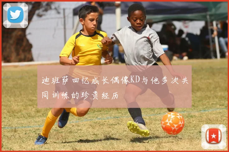 迪班萨回忆成长偶像KD与他多次共同训练的珍贵经历