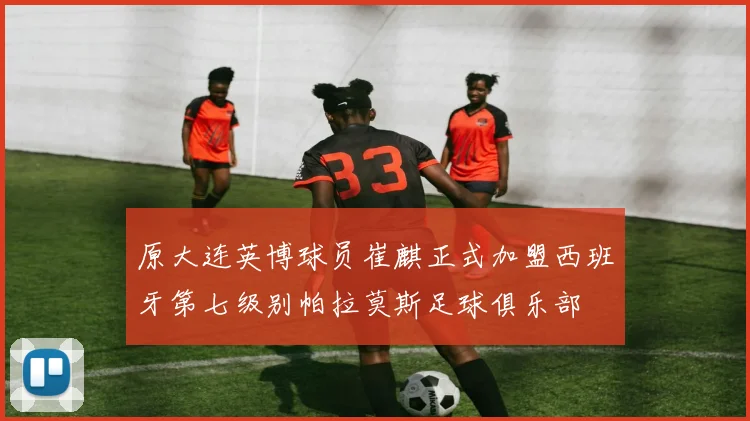原大连英博球员崔麒正式加盟西班牙第七级别帕拉莫斯足球俱乐部