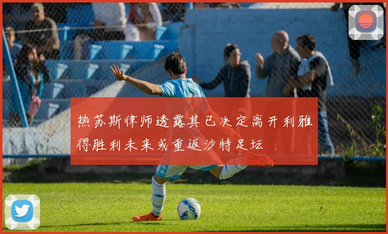 热苏斯律师透露其已决定离开利雅得胜利未来或重返沙特足坛