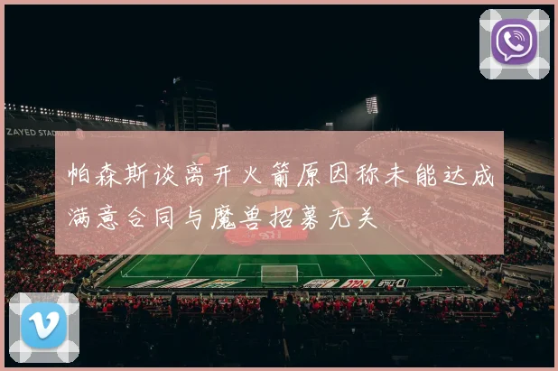 帕森斯谈离开火箭原因称未能达成满意合同与魔兽招募无关
