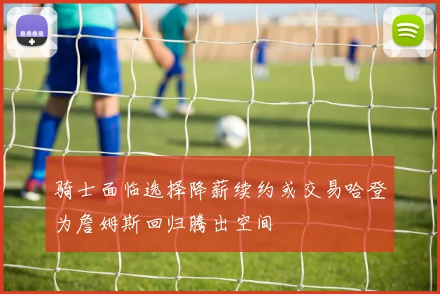 骑士面临选择降薪续约或交易哈登为詹姆斯回归腾出空间