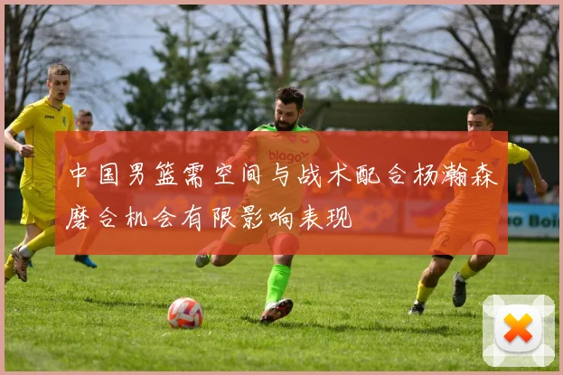 中国男篮需空间与战术配合杨瀚森磨合机会有限影响表现