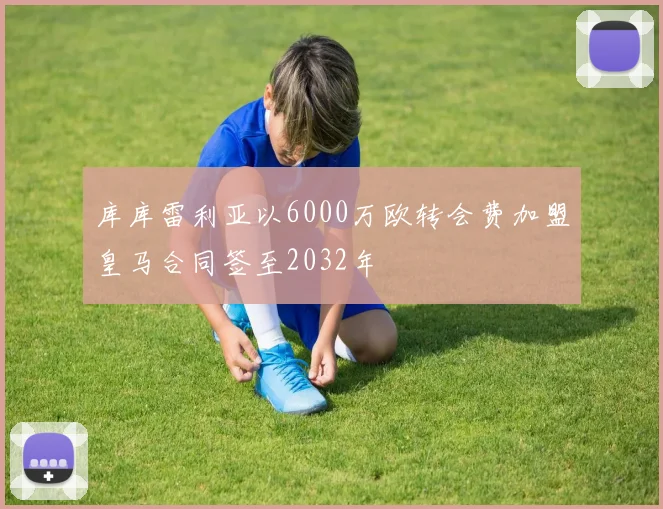 库库雷利亚以6000万欧转会费加盟皇马合同签至2032年