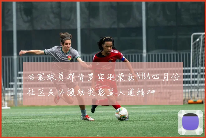 活塞球员邓肯罗宾逊荣获NBA四月份社区关怀援助奖彰显人道精神