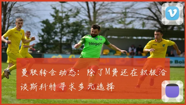 曼联转会动态：除了M费还在积极洽谈斯科特寻求多元选择