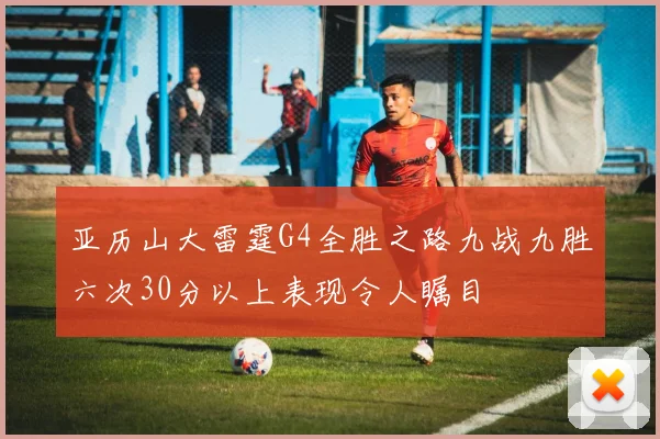 亚历山大雷霆G4全胜之路九战九胜六次30分以上表现令人瞩目