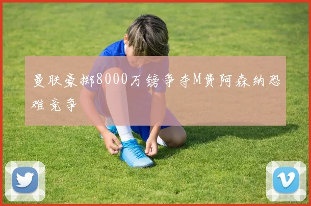 曼联豪掷8000万镑争夺M费阿森纳恐难竞争