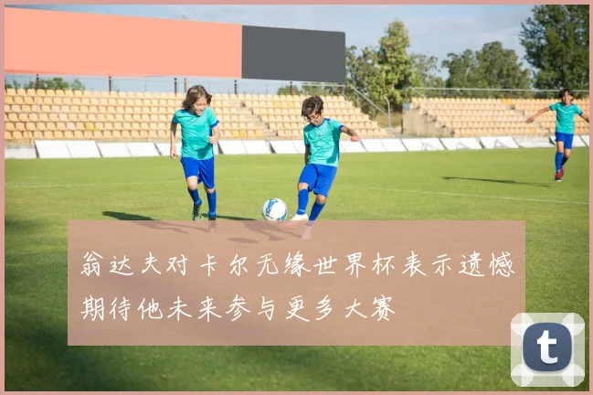 翁达夫对卡尔无缘世界杯表示遗憾期待他未来参与更多大赛