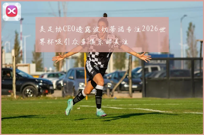 美足协CEO透露波切蒂诺专注2026世界杯吸引众多俱乐部关注