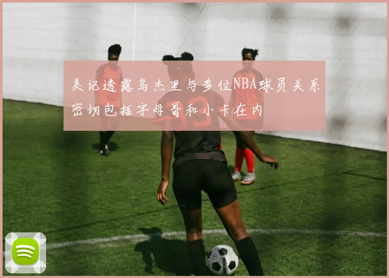 美记透露乌杰里与多位NBA球员关系密切包括字母哥和小卡在内