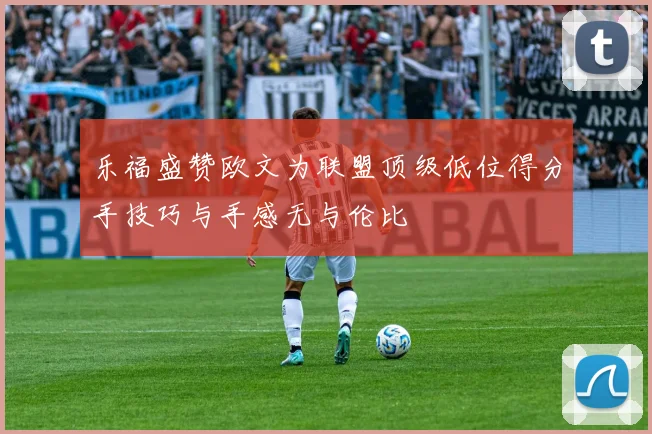 乐福盛赞欧文为联盟顶级低位得分手技巧与手感无与伦比