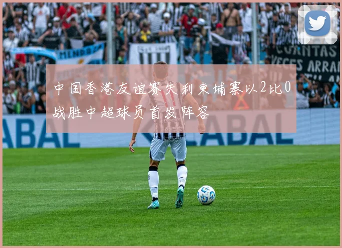 中国香港友谊赛失利柬埔寨以2比0战胜中超球员首发阵容
