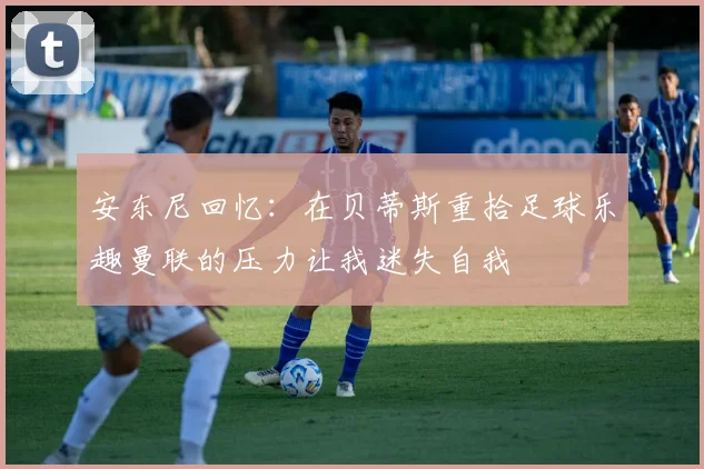 安东尼回忆：在贝蒂斯重拾足球乐趣曼联的压力让我迷失自我