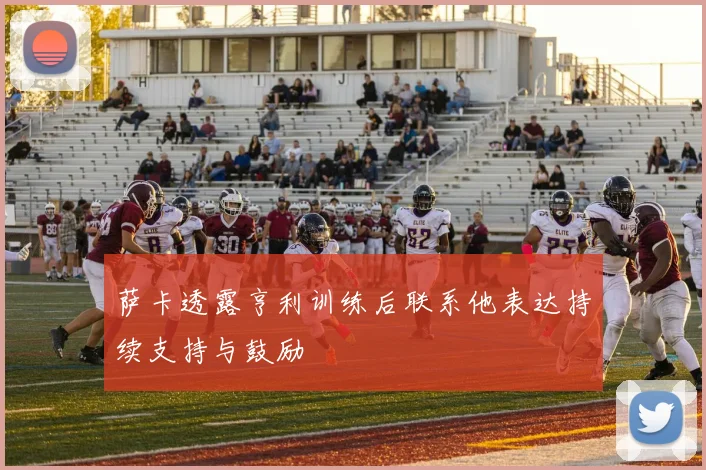 萨卡透露亨利训练后联系他表达持续支持与鼓励